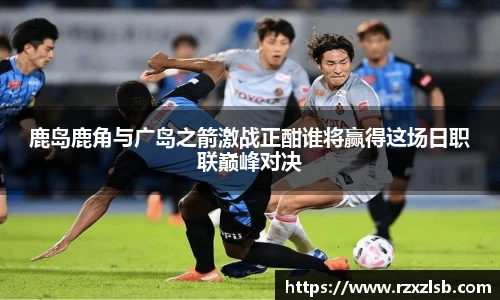 鹿岛鹿角与广岛之箭激战正酣谁将赢得这场日职联巅峰对决